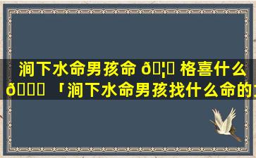 涧下水命男孩命 🦋 格喜什么 🐟 「涧下水命男孩找什么命的女孩好」